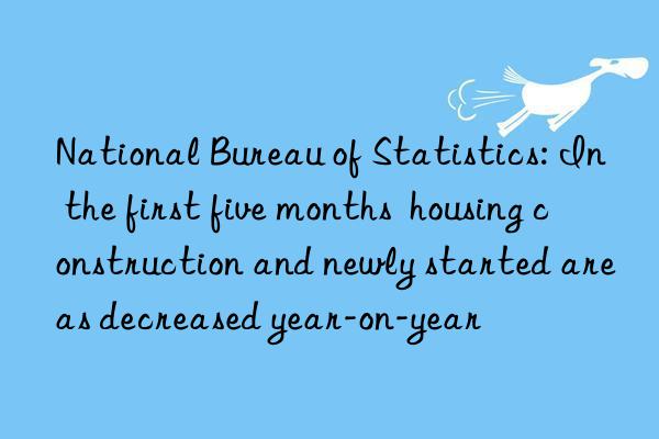 National Bureau of Statistics: In the first five months  housing construction and newly started areas decreased year-on-year