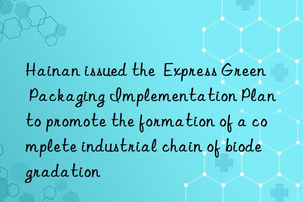 Hainan issued the  Express Green Packaging Implementation Plan  to promote the formation of a complete industrial chain of biodegradation