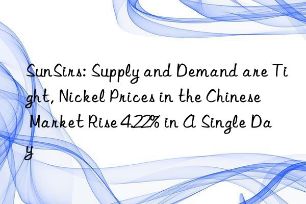 SunSirs: Supply and Demand are Tight, Nickel Prices in the Chinese Market Rise 4.22% in A Single Day