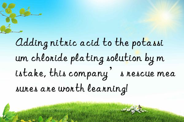 Adding nitric acid to the potassium chloride plating solution by mistake, this company’s rescue measures are worth learning!