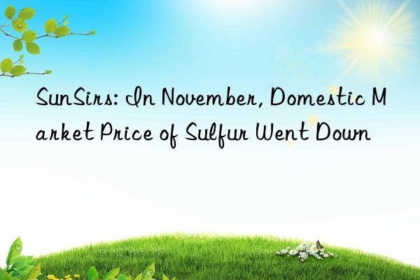 SunSirs: In November, Domestic Market Price of Sulfur Went Down