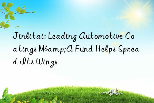 Jinlitai: Leading Automotive Coatings M&A Fund Helps Spread Its Wings