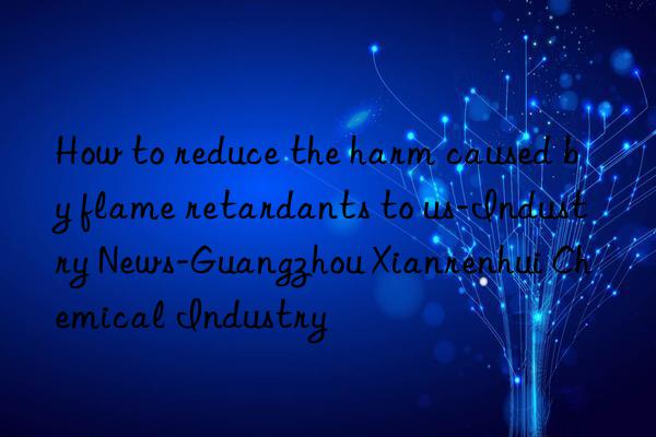 How to reduce the harm caused by flame retardants to us-Industry News-Guangzhou Xianrenhui Chemical Industry