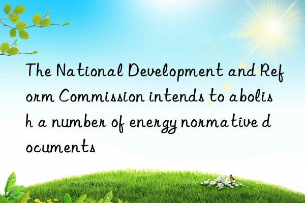 The National Development and Reform Commission intends to abolish a number of energy normative documents