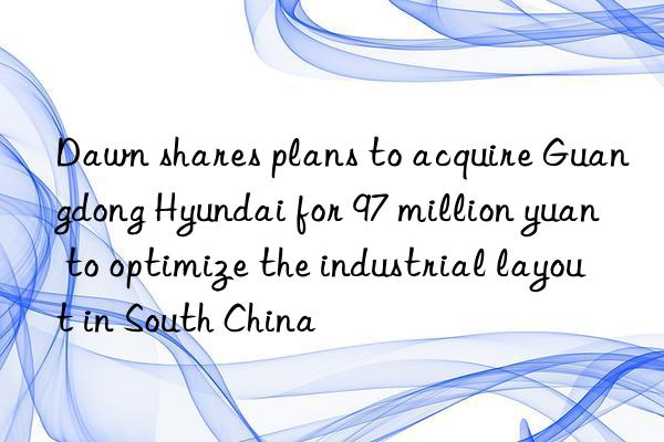 Dawn shares plans to acquire Guangdong Hyundai for 97 million yuan to optimize the industrial layout in South China