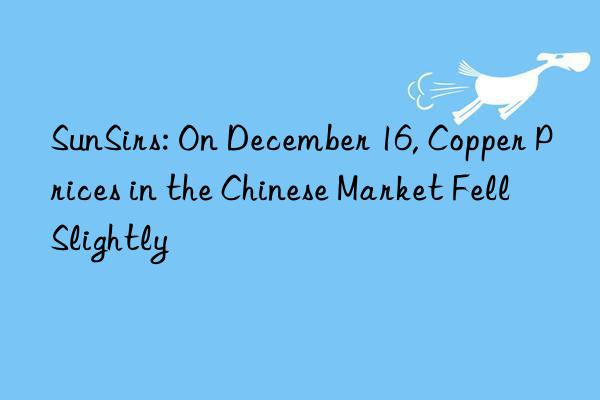 SunSirs: On December 16, Copper Prices in the Chinese Market Fell Slightly