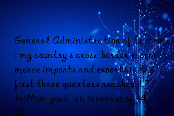 General Administration of Customs: my country s cross-border e-commerce imports and exports in the first three quarters reached 1.7 trillion yuan  an increase of 14.4%