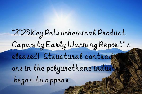 "2023 Key Petrochemical Product Capacity Early Warning Report" released!  Structural contradictions in the polyurethane industry began to appear