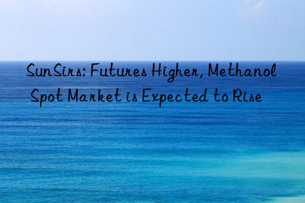 SunSirs: Futures Higher, Methanol Spot Market is Expected to Rise