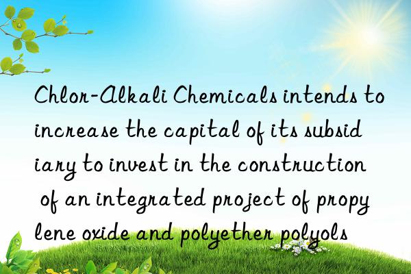 Chlor-Alkali Chemicals intends to increase the capital of its subsidiary to invest in the construction of an integrated project of propylene oxide and polyether polyols