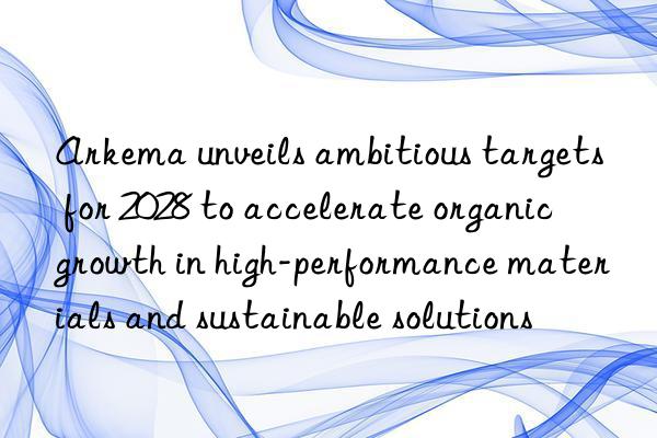 Arkema unveils ambitious targets for 2028 to accelerate organic growth in high-performance materials and sustainable solutions