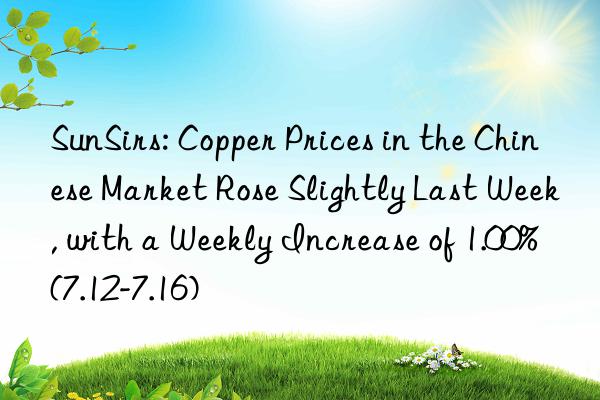 SunSirs: Copper Prices in the Chinese Market Rose Slightly Last Week, with a Weekly Increase of 1.00% (7.12-7.16)