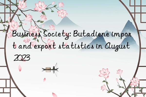 Business Society: Butadiene import and export statistics in August 2023