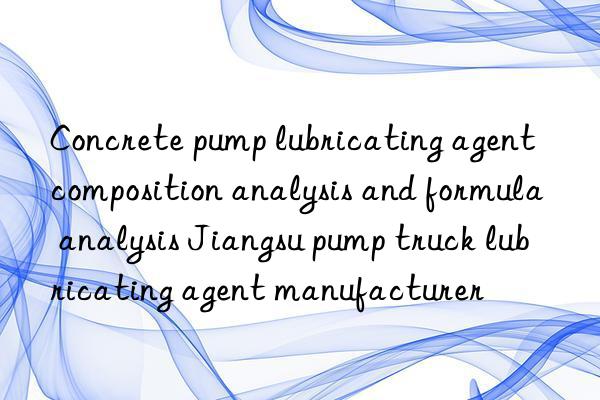 Concrete pump lubricating agent composition analysis and formula analysis Jiangsu pump truck lubricating agent manufacturer