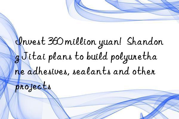 Invest 360 million yuan!  Shandong Jitai plans to build polyurethane adhesives, sealants and other projects