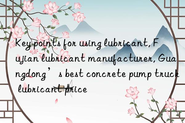 Key points for using lubricant, Fujian lubricant manufacturer, Guangdong’s best concrete pump truck lubricant price