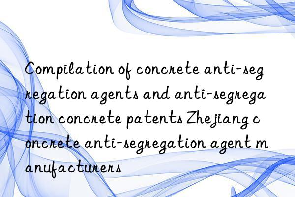 Compilation of concrete anti-segregation agents and anti-segregation concrete patents Zhejiang concrete anti-segregation agent manufacturers