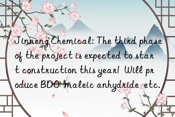 Jinneng Chemical: The third phase of the project is expected to start construction this year!  Will produce BDO  maleic anhydride  etc.