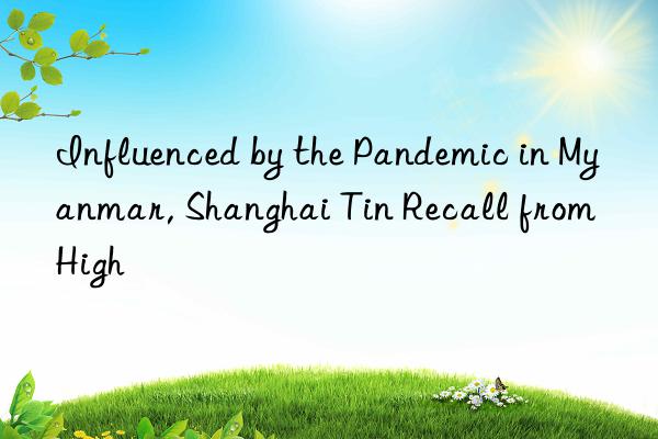 Influenced by the Pandemic in Myanmar, Shanghai Tin Recall from High