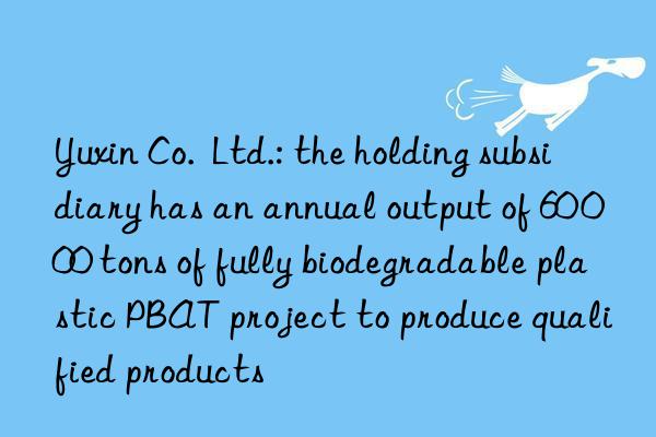 Yuxin Co.  Ltd.: the holding subsidiary has an annual output of 60 000 tons of fully biodegradable plastic PBAT project to produce qualified products