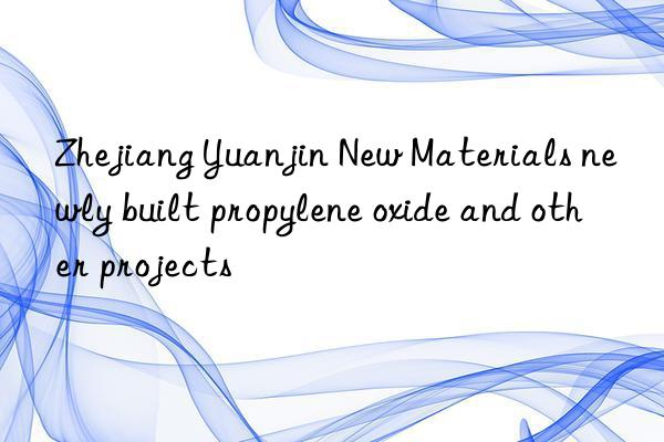 Zhejiang Yuanjin New Materials newly built propylene oxide and other projects