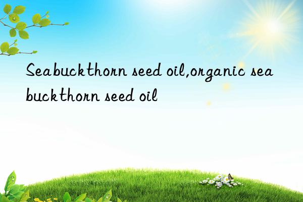 Seabuckthorn seed oil,organic seabuckthorn seed oil