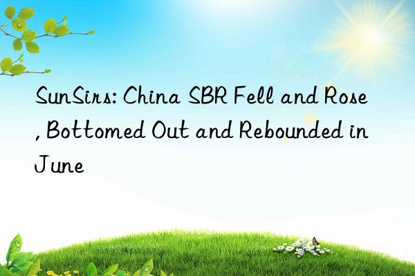 SunSirs: China SBR Fell and Rose, Bottomed Out and Rebounded in June