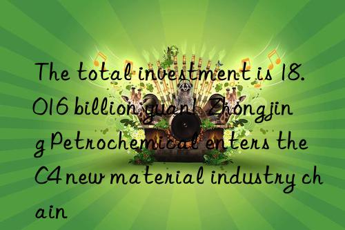 The total investment is 18.016 billion yuan!  Zhongjing Petrochemical enters the C4 new material industry chain