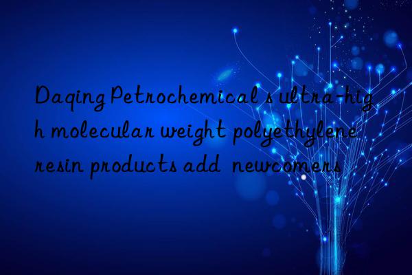 Daqing Petrochemical s ultra-high molecular weight polyethylene resin products add  newcomers