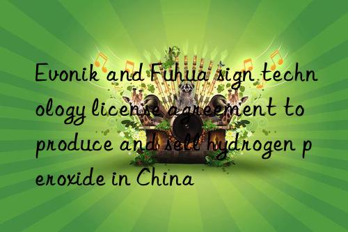 Evonik and Fuhua sign technology license agreement to produce and sell hydrogen peroxide in China