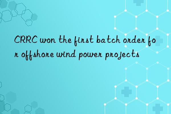 CRRC won the first batch order for offshore wind power projects