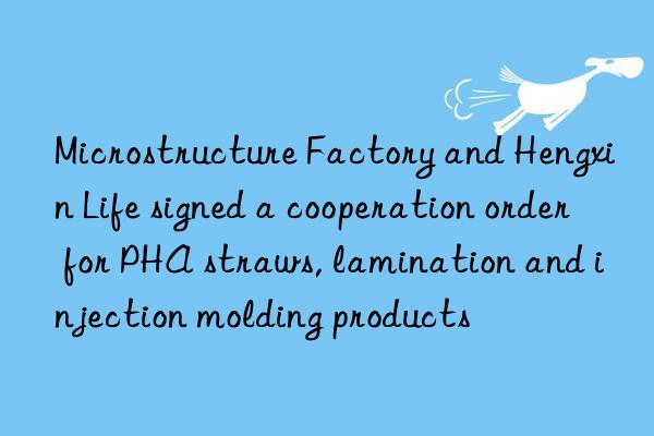 Microstructure Factory and Hengxin Life signed a cooperation order for PHA straws, lamination and injection molding products