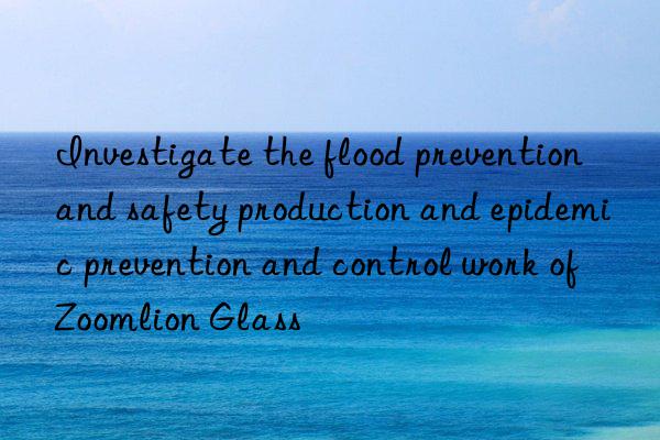 Investigate the flood prevention and safety production and epidemic prevention and control work of Zoomlion Glass