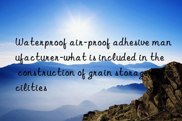 Waterproof air-proof adhesive manufacturer-what is included in the construction of grain storage facilities