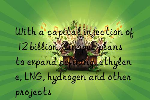 With a capital injection of 12 billion, Sinopec plans to expand refining, ethylene, LNG, hydrogen and other projects