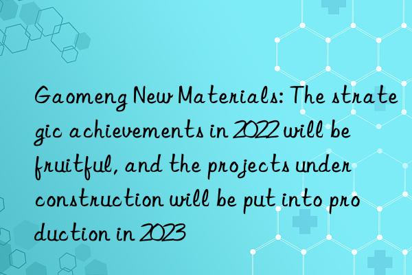 Gaomeng New Materials: The strategic achievements in 2022 will be fruitful, and the projects under construction will be put into production in 2023