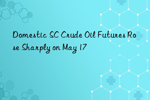 Domestic SC Crude Oil Futures Rose Sharply on May 17