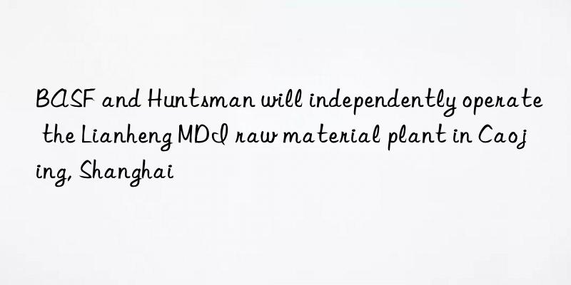 BASF and Huntsman will independently operate the Lianheng MDI raw material plant in Caojing, Shanghai