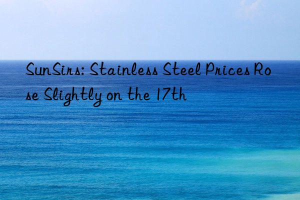 SunSirs: Stainless Steel Prices Rose Slightly on the 17th