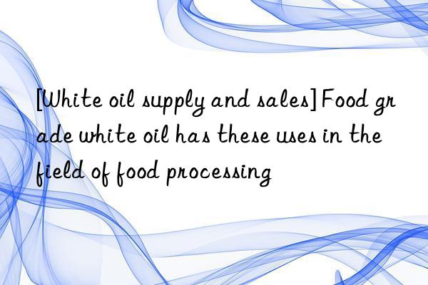 [White oil supply and sales] Food grade white oil has these uses in the field of food processing