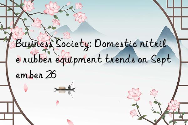 Business Society: Domestic nitrile rubber equipment trends on September 26