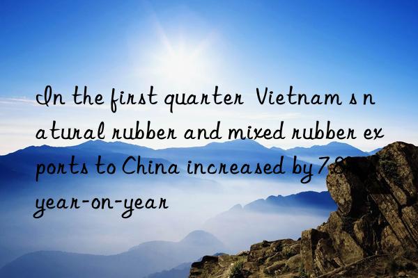 In the first quarter  Vietnam s natural rubber and mixed rubber exports to China increased by 7.8% year-on-year