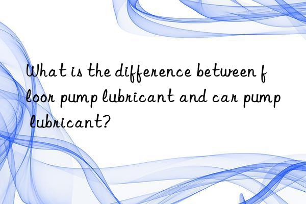 What is the difference between floor pump lubricant and car pump lubricant?