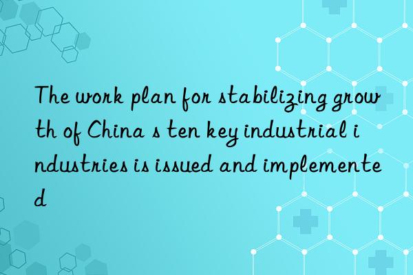 The work plan for stabilizing growth of China s ten key industrial industries is issued and implemented