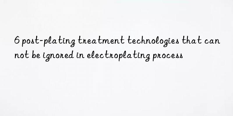 6 post-plating treatment technologies that can not be ignored in electroplating process