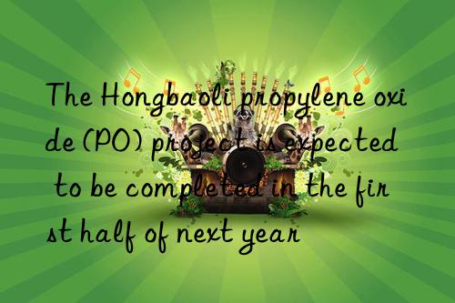 The Hongbaoli propylene oxide (PO) project is expected to be completed in the first half of next year