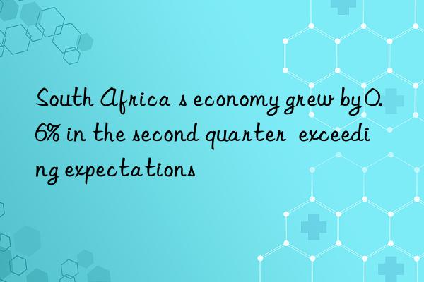 South Africa s economy grew by 0.6% in the second quarter  exceeding expectations