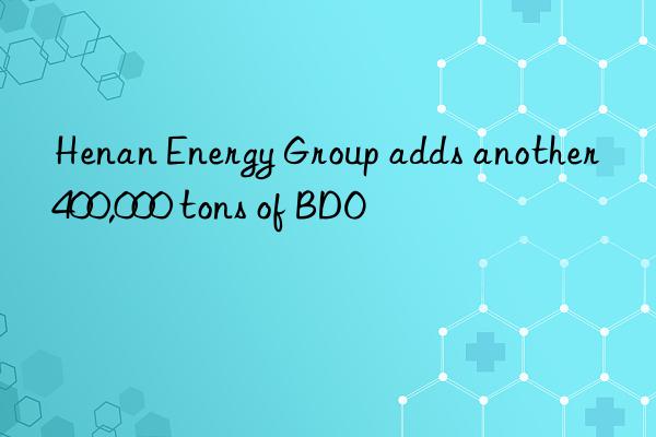 Henan Energy Group adds another 400,000 tons of BDO