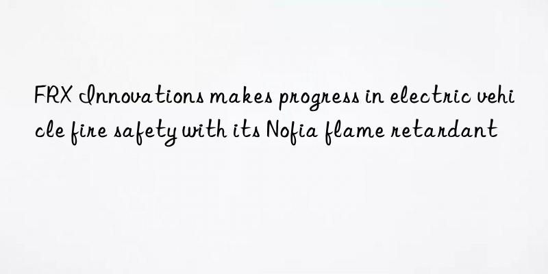 FRX Innovations makes progress in electric vehicle fire safety with its Nofia flame retardant