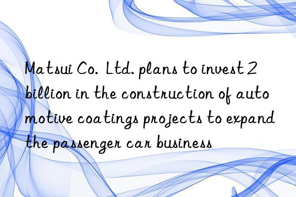 Matsui Co.  Ltd. plans to invest 2 billion in the construction of automotive coatings projects to expand the passenger car business